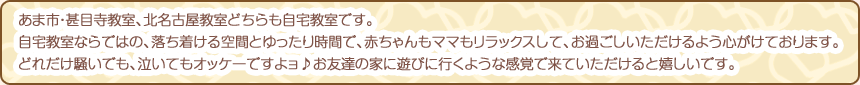 あま市・甚目寺教室、北名古屋教室どちらも自宅教室です。自宅教室ならではの、落ち着ける空間とゆったり時間で、赤ちゃんもママもリラックスして、お過ごしいただけるよう心がけております。どれだけ騒いでも、泣いてもオッケーですよョ♪お友達の家に遊びに行くような感覚で来ていただけると嬉しいです。